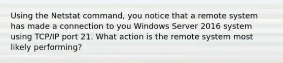 Using the Netstat command, you notice that a remote system has made a connection to you Windows Server 2016 system using TCP/IP port 21. What action is the remote system most likely performing?