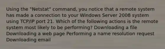 Using the "Netstat" command, you notice that a remote system has made a connection to your Windows Server 2008 system using TCP/IP port 21. Which of the following actions is the remote system most likely to be performing? Downloading a file Downloading a web page Performing a name resolution request Downloading email