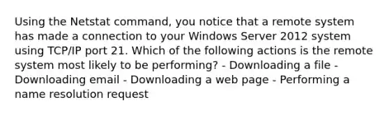 Using the Netstat command, you notice that a remote system has made a connection to your Windows Server 2012 system using TCP/IP port 21. Which of the following actions is the remote system most likely to be performing? - Downloading a file - Downloading email - Downloading a web page - Performing a name resolution request