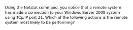 Using the Netstat command, you notice that a remote system has made a connection to your Windows Server 2008 system using TCp/IP port 21. Which of the following actions is the remote system most likely to be performing?