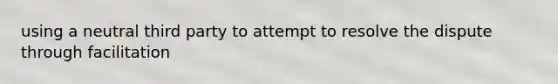 using a neutral third party to attempt to resolve the dispute through facilitation