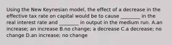 Using the New Keynesian model, the effect of a decrease in the effective tax rate on capital would be to cause ________ in the real interest rate and ________ in output in the medium run. A.an increase; an increase B.no change; a decrease C.a decrease; no change D.an increase; no change