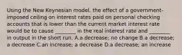 Using the New Keynesian model, the effect of a government-imposed ceiling on interest rates paid on personal checking accounts that is lower than the current market interest rate would be to cause ________ in the real interest rate and ________ in output in the short run. A.a decrease; no change B.a decrease; a decrease C.an increase; a decrease D.a decrease; an increase