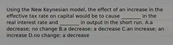 Using the New Keynesian model, the effect of an increase in the effective tax rate on capital would be to cause ________ in the real interest rate and ________ in output in the short run. A.a decrease; no change B.a decrease; a decrease C.an increase; an increase D.no change; a decrease