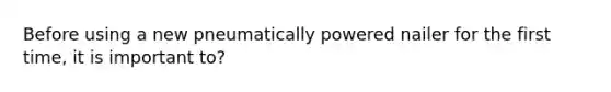 Before using a new pneumatically powered nailer for the first time, it is important to?