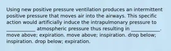 Using new positive pressure ventilation produces an intermittent positive pressure that moves air into the airways. This specific action would artificially induce the intrapulmonary pressure to ____________ atmospheric pressure thus resulting in ____________. move above; expiration. move above; inspiration. drop below; inspiration. drop below; expiration.