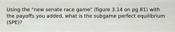 Using the "new senate race game" (figure 3.14 on pg 81) with the payoffs you added, what is the subgame perfect equilibrium (SPE)?