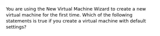 You are using the New Virtual Machine Wizard to create a new virtual machine for the first time. Which of the following statements is true if you create a virtual machine with default settings?