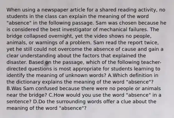 When using a newspaper article for a shared reading activity, no students in the class can explain the meaning of the word "absence" in the following passage. Sam was chosen because he is considered the best investigator of mechanical failures. The bridge collapsed overnight, yet the video shows no people, animals, or warnings of a problem. Sam read the report twice, yet he still could not overcome the absence of cause and gain a clear understanding about the factors that explained the disaster. Based on the passage, which of the following teacher-directed questions is most appropriate for students learning to identify the meaning of unknown words? A.Which definition in the dictionary explains the meaning of the word "absence"? B.Was Sam confused because there were no people or animals near the bridge? C.How would you use the word "absence" in a sentence? D.Do the surrounding words offer a clue about the meaning of the word "absence"?