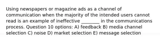 Using newspapers or magazine ads as a channel of communication when the majority of the intended users cannot read is an example of ineffective ________ in the communications process. Question 10 options: A) feedback B) media channel selection C) noise D) market selection E) message selection