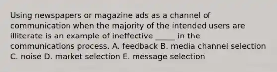 Using newspapers or magazine ads as a channel of communication when the majority of the intended users are illiterate is an example of ineffective _____ in the communications process. A. feedback B. media channel selection C. noise D. market selection E. message selection