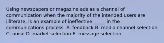 Using newspapers or magazine ads as a channel of communication when the majority of the intended users are illiterate, is an example of ineffective _____ in the communications process. A. feedback B. media channel selection C. noise D. market selection E. message selection