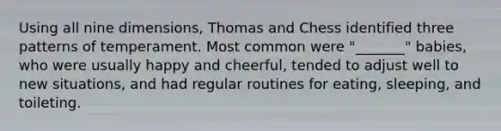 Using all nine dimensions, Thomas and Chess identified three patterns of temperament. Most common were "_______" babies, who were usually happy and cheerful, tended to adjust well to new situations, and had regular routines for eating, sleeping, and toileting.