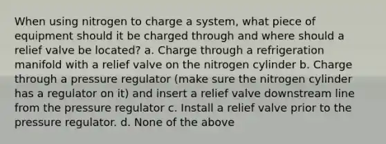 When using nitrogen to charge a system, what piece of equipment should it be charged through and where should a relief valve be located? a. Charge through a refrigeration manifold with a relief valve on the nitrogen cylinder b. Charge through a pressure regulator (make sure the nitrogen cylinder has a regulator on it) and insert a relief valve downstream line from the pressure regulator c. Install a relief valve prior to the pressure regulator. d. None of the above