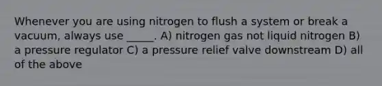 Whenever you are using nitrogen to flush a system or break a vacuum, always use _____. A) nitrogen gas not liquid nitrogen B) a pressure regulator C) a pressure relief valve downstream D) all of the above