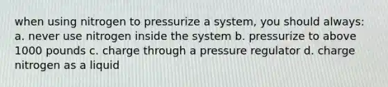 when using nitrogen to pressurize a system, you should always: a. never use nitrogen inside the system b. pressurize to above 1000 pounds c. charge through a pressure regulator d. charge nitrogen as a liquid