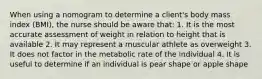 When using a nomogram to determine a client's body mass index (BMI), the nurse should be aware that: 1. It is the most accurate assessment of weight in relation to height that is available 2. It may represent a muscular athlete as overweight 3. It does not factor in the metabolic rate of the individual 4. It is useful to determine if an individual is pear shape or apple shape