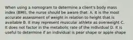 When using a nomogram to determine a client's body mass index (BMI), the nurse should be aware that: A. It is the most accurate assessment of weight in relation to height that is available B. It may represent muscular athlete as overweight C. It does not factor in the metabolic rate of the individual D. It is useful to determine if an individual is pear shape or apple shape