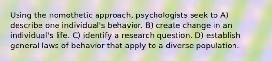 Using the nomothetic approach, psychologists seek to A) describe one individual's behavior. B) create change in an individual's life. C) identify a research question. D) establish general laws of behavior that apply to a diverse population.