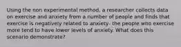 Using the non experimental method, a researcher collects data on exercise and anxiety from a number of people and finds that exercise is negatively related to anxiety- the people who exercise more tend to have lower levels of anxiety. What does this scenario demonstrate?