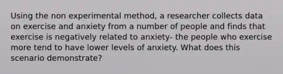 Using the non experimental method, a researcher collects data on exercise and anxiety from a number of people and finds that exercise is negatively related to anxiety- the people who exercise more tend to have lower levels of anxiety. What does this scenario demonstrate?