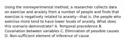 Using the nonexperimental method, a researcher collects data on exercise and anxiety from a number of people and finds that exercise is negatively related to anxiety—that is, the people who exercise more tend to have lower levels of anxiety. What does this scenario demonstrate? A. Temporal precedence B. Covariation between variables C. Elimination of possible causes D. Non-sufficient element of inference of cause