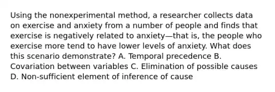 Using the nonexperimental method, a researcher collects data on exercise and anxiety from a number of people and finds that exercise is negatively related to anxiety—that is, the people who exercise more tend to have lower levels of anxiety. What does this scenario demonstrate? A. Temporal precedence B. Covariation between variables C. Elimination of possible causes D. Non-sufficient element of inference of cause