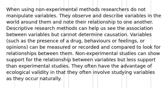 When using non-experimental methods researchers do not manipulate variables. They observe and describe variables in the world around them and note their relationship to one another. Descriptive research methods can help us see the association between variables but cannot determine causation. Variables (such as the presence of a drug, behaviours or feelings, or opinions) can be measured or recorded and compared to look for relationships between them. Non-experimental studies can show support for the relationship between variables but less support than experimental studies. They often have the advantage of ecological validity in that they often involve studying variables as they occur naturally.