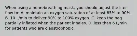 When using a nonrebreathing mask, you should adjust the liter flow to: A. maintain an oxygen saturation of at least 85% to 90%. B. 10 L/min to deliver 90% to 100% oxygen. C. keep the bag partially inflated when the patient inhales. D. less than 6 L/min for patients who are claustrophobic.