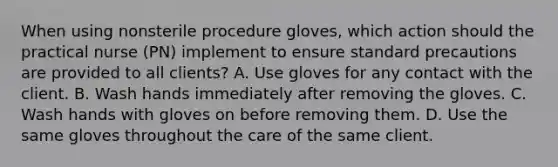 When using nonsterile procedure gloves, which action should the practical nurse (PN) implement to ensure standard precautions are provided to all clients? A. Use gloves for any contact with the client. B. Wash hands immediately after removing the gloves. C. Wash hands with gloves on before removing them. D. Use the same gloves throughout the care of the same client.