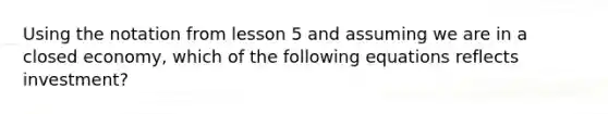 Using the notation from lesson 5 and assuming we are in a closed economy, which of the following equations reflects investment?