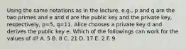 Using the same notations as in the lecture, e.g., p and q are the two primes and e and d are the public key and the private key, respectively, p=5, q=11. Alice chooses a private key d and derives the public key e. Which of the followings can work for the values of d? A. 5 B. 8 C. 21 D. 17 E. 2 F. 9