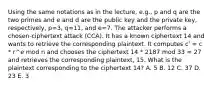 Using the same notations as in the lecture, e.g., p and q are the two primes and e and d are the public key and the private key, respectively, p=3, q=11, and e=7. The attacker performs a chosen-ciphertext attack (CCA). It has a known ciphertext 14 and wants to retrieve the corresponding plaintext. It computes c' = c * r^e mod n and chooses the ciphertext 14 * 2187 mod 33 = 27 and retrieves the corresponding plaintext, 15. What is the plaintext corresponding to the ciphertext 14? A. 5 B. 12 C. 37 D. 23 E. 3