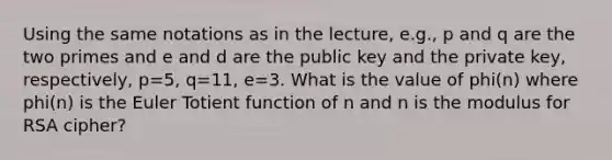 Using the same notations as in the lecture, e.g., p and q are the two primes and e and d are the public key and the private key, respectively, p=5, q=11, e=3. What is the value of phi(n) where phi(n) is the Euler Totient function of n and n is the modulus for RSA cipher?