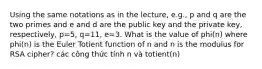 Using the same notations as in the lecture, e.g., p and q are the two primes and e and d are the public key and the private key, respectively, p=5, q=11, e=3. What is the value of phi(n) where phi(n) is the Euler Totient function of n and n is the modulus for RSA cipher? các công thức tính n và totient(n)