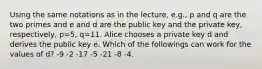 Using the same notations as in the lecture, e.g., p and q are the two primes and e and d are the public key and the private key, respectively, p=5, q=11. Alice chooses a private key d and derives the public key e. Which of the followings can work for the values of d? -9 -2 -17 -5 -21 -8 -4.