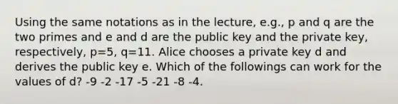 Using the same notations as in the lecture, e.g., p and q are the two primes and e and d are the public key and the private key, respectively, p=5, q=11. Alice chooses a private key d and derives the public key e. Which of the followings can work for the values of d? -9 -2 -17 -5 -21 -8 -4.