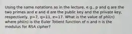 Using the same notations as in the lecture, e.g., p and q are the two primes and e and d are the public key and the private key, respectively, p=7, q=11, e=17. What is the value of phi(n) where phi(n) is the Euler Totient function of n and n is the modulus for RSA cipher?