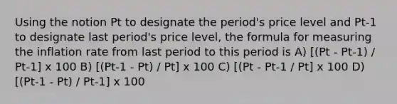 Using the notion Pt to designate the period's price level and Pt-1 to designate last period's price level, the formula for measuring the inflation rate from last period to this period is A) [(Pt - Pt-1) / Pt-1] x 100 B) [(Pt-1 - Pt) / Pt] x 100 C) [(Pt - Pt-1 / Pt] x 100 D) [(Pt-1 - Pt) / Pt-1] x 100