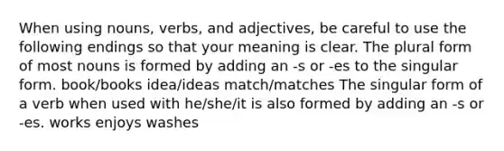 When using nouns, verbs, and adjectives, be careful to use the following endings so that your meaning is clear. The plural form of most nouns is formed by adding an -s or -es to the singular form. book/books idea/ideas match/matches The singular form of a verb when used with he/she/it is also formed by adding an -s or -es. works enjoys washes