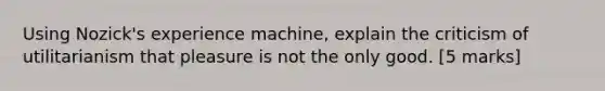 Using Nozick's experience machine, explain the criticism of utilitarianism that pleasure is not the only good. [5 marks]