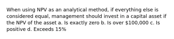 When using NPV as an analytical method, if everything else is considered equal, management should invest in a capital asset if the NPV of the asset a. Is exactly zero b. Is over 100,000 c. Is positive d. Exceeds 15%