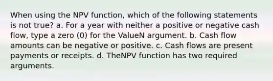 When using the NPV function, which of the following statements is not true? a. For a year with neither a positive or negative cash flow, type a zero (0) for the ValueN argument. b. Cash flow amounts can be negative or positive. c. Cash flows are present payments or receipts. d. TheNPV function has two required arguments.