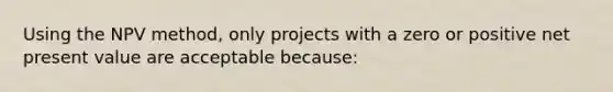 Using the NPV method, only projects with a zero or positive net present value are acceptable because: