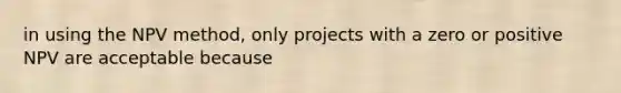 in using the NPV method, only projects with a zero or positive NPV are acceptable because