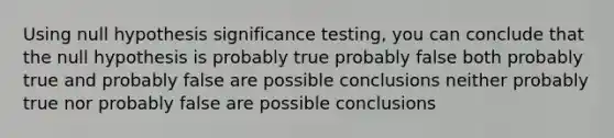 Using null hypothesis significance testing, you can conclude that the null hypothesis is probably true probably false both probably true and probably false are possible conclusions neither probably true nor probably false are possible conclusions