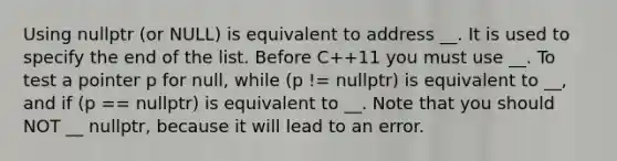 Using nullptr (or NULL) is equivalent to address __. It is used to specify the end of the list. Before C++11 you must use __. To test a pointer p for null, while (p != nullptr) is equivalent to __, and if (p == nullptr) is equivalent to __. Note that you should NOT __ nullptr, because it will lead to an error.