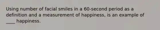 ​Using number of facial smiles in a 60-second period as a definition and a measurement of happiness, is an example of ____ happiness.