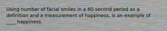 Using number of facial smiles in a 60-second period as a definition and a measurement of happiness, is an example of ____ happiness.