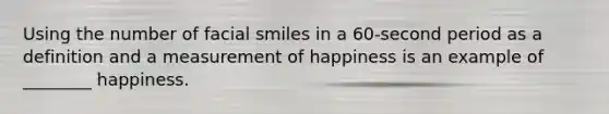 Using the number of facial smiles in a 60-second period as a definition and a measurement of happiness is an example of ________ happiness.